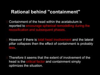 Rational behind "containment"
Containment of the head within the acetabulum is
reported to encourage spherical remodelling during the
reossification and subsequent phases.
However if there is total head involvement and the lateral
pillar collapses then the effect of containment is probably
less.
Therefore it seems that the extent of involvement of the
head is the critical factor and containment simply
optimizes the situation.
 