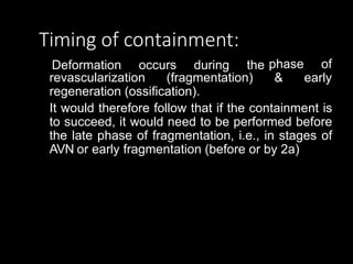 Timing of containment:
Deformation occurs during the
revascularization (fragmentation)
phase of
& early
regeneration (ossification).
It would therefore follow that if the containment is
to succeed, it would need to be performed before
the late phase of fragmentation, i.e., in stages of
AVN or early fragmentation (before or by 2a)
 