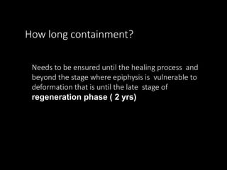 How long containment?
Needs to be ensured until the healing process and
beyond the stage where epiphysis is vulnerable to
deformation that is until the late stage of
regeneration phase ( 2 yrs)
 
