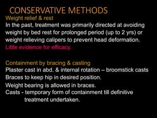 CONSERVATIVE METHODS
Weight relief & rest
In the past, treatment was primarily directed at avoiding
weight by bed rest for prolonged period (up to 2 yrs) or
weight relieving calipers to prevent head deformation.
Little evidence for efficacy.
Containment by bracing & casting
Plaster cast in abd. & internal rotation – broomstick casts
Braces to keep hip in desired position.
Weight bearing is allowed in braces.
Casts - temporary form of containment till definitive
treatment undertaken.
 