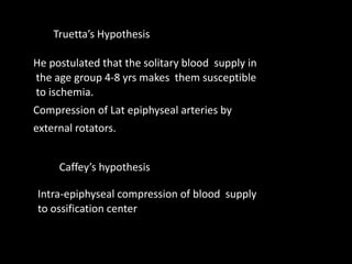 He postulated that the solitary blood supply in
the age group 4-8 yrs makes them susceptible
to ischemia.
Compression of Lat epiphyseal arteries by
external rotators.
Intra-epiphyseal compression of blood supply
to ossification center
Caffey’s hypothesis
Truetta’s Hypothesis
 