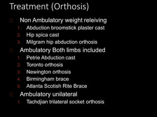Treatment (Orthosis)
Non Ambulatory weight releiving
1. Abduction broomstick plaster cast
2. Hip spica cast
3. Milgram hip abduction orthosis
Ambulatory Both limbs included
1. Petrie Abduction cast
2. Toronto orthosis
3. Newington orthosis
4. Birmingham brace
5. Atlanta Scotish Rite Brace
Ambulatory unilateral
1. Tachdjian trilateral socket orthosis
 