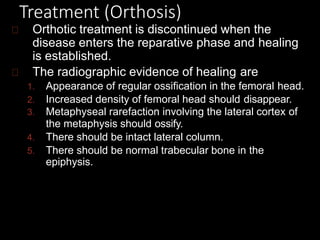 Treatment (Orthosis)
Orthotic treatment is discontinued when the
disease enters the reparative phase and healing
is established.
The radiographic evidence of healing are
1. Appearance of regular ossification in the femoral head.
2. Increased density of femoral head should disappear.
3. Metaphyseal rarefaction involving the lateral cortex of
the metaphysis should ossify.
4. There should be intact lateral column.
5. There should be normal trabecular bone in the
epiphysis.
 