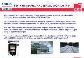 PERTH FM TRAFFIC AND TRAVEL SPONSORSHIP! Align yourself with travel information that’s reliable, current and local – the Perth FM Traffic and Travel Bulletins! (MIN 120 CREDITS A WEEK) For up-to-the-minute news and advice on hotspots, roadworks, traffic lights out and rail problems, Perth’s community know that the Perth FM Bulletins are the ones to tune into! With T&T bulletins that automatically interrupt cd play, when the weather’s this volatile, Perth FM listeners can be sure never to miss an important update…and as a Sponsor, get ready to be in the limelight! Plus reach local residents through a link credit on the front page of Perth FM’s web page - with 25,000 hits a month it’s another top spot for local Traffic and Travel news! 