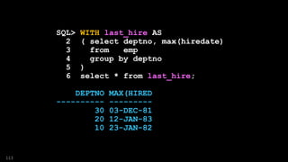 SQL> WITH last_hire AS
2 ( select deptno, max(hiredate)
3 from emp
4 group by deptno
5 )
6 select * from last_hire;
DEPTNO MAX(HIRED
---------- ---------
30 03-DEC-81
20 12-JAN-83
10 23-JAN-82
113
 