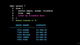 SQL> select *
2 from (
3 select empno, ename, hiredate
4 from emp
5 order by hiredate desc
6 )
7 where rownum <= 5;
EMPNO ENAME HIREDATE
---------- ---------- ---------
7876 ADAMS 12-JAN-83
7788 SCOTT 09-DEC-82
7934 MILLER 23-JAN-82
7900 JAMES 03-DEC-81
7902 FORD 03-DEC-81
143
 