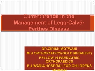 DR.GIRISH MOTWANI
M.S.ORTHOPAEDICS(GOLD MEDALIST)
FELLOW IN PAEDIATRIC
ORTHOPAEDICS
B.J.WADIA HOSPITAL FOR CHILDRENS
Current trends in the
Management of Legg-Calvé-
Perthes Disease
 