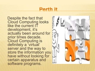 Despite the fact that
Cloud Computing looks
like the current IT
development, it’s
actually been around for
prior times decade.
Cloud Computing is
definitely a ‘virtual’
server and the way to
store the information you
have without looking for
certain apparatus and
software programs.
 