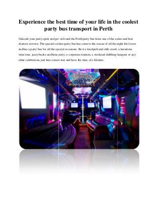 Experience the best time of your life in the coolest
party bus transport in Perth
Unleash your party spirit and get on board the Perth party bus from one of the safest and best
charters in town. The special on-hire party bus has come to the rescue of all the night life lovers
and has a party bus for all the special occasions. Be it a loud pub and club crawl, a luxurious
wine tour, jazzy bucks and hens party, a corporate reunion, a weekend clubbing hangout or any
other celebration, just hire a maxi taxi and have the time of a lifetime.
Experience the best time of your life in the coolest
party bus transport in Perth
Unleash your party spirit and get on board the Perth party bus from one of the safest and best
charters in town. The special on-hire party bus has come to the rescue of all the night life lovers
and has a party bus for all the special occasions. Be it a loud pub and club crawl, a luxurious
wine tour, jazzy bucks and hens party, a corporate reunion, a weekend clubbing hangout or any
other celebration, just hire a maxi taxi and have the time of a lifetime.
Experience the best time of your life in the coolest
party bus transport in Perth
Unleash your party spirit and get on board the Perth party bus from one of the safest and best
charters in town. The special on-hire party bus has come to the rescue of all the night life lovers
and has a party bus for all the special occasions. Be it a loud pub and club crawl, a luxurious
wine tour, jazzy bucks and hens party, a corporate reunion, a weekend clubbing hangout or any
other celebration, just hire a maxi taxi and have the time of a lifetime.
 