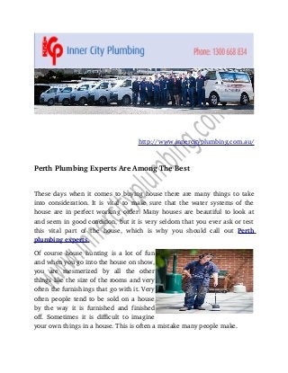 http://www.innercityplumbing.com.au/

Perth Plumbing Experts Are Among The Best
These days when it comes to buying house there are many things to take 
into consideration. It is vital to make sure that the water systems of the 
house are in perfect working order. Many houses are beautiful to look at 
and seem in good condition, but it is very seldom that you ever ask or test 
this   vital   part   of   the   house,   which   is   why   you   should   call   out  Perth 
 
plumbing experts 
 .
Of  course   house   hunting  is  a lot  of fun 
and when you go into the house on show, 
you   are   mesmerized   by   all   the   other 
things like the size of the rooms and very 
often the furnishings that go with it. Very 
often people tend to be sold on a house 
by   the   way   it   is   furnished   and   finished 
off.   Sometimes   it   is   difficult   to   imagine 
your own things in a house. This is often a mistake many people make.

 