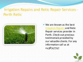 Irrigation Repairs and Retic Repair Services -
Perth Retic
 We are known as the best
Irrigation Repairs and Retic
Repair services provider in
Perth. Check out precious
testimonials provided by
our valuable clients. For any
information call us at
0438747797
 