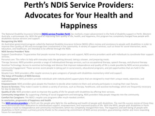 Perth’s NDIS Service Providers:
Advocates for Your Health and
Happiness
The National Disability Insurance Scheme (NDIS) service Provider Perth has marked a major advancement in the field of disability support in Perth, Western
Australia, a picturesque city. With the goal of improving their quality of life, health, and happiness, this program has completely changed how people with
disabilities receive services and support.
Recognizing the NDIS
An Australian government program called the National Disability Insurance Scheme (NDIS) offers money and assistance to people with disabilities in order to
improve their quality of life and encourage their involvement in the community. A variety of support services, such as those for social interaction, work,
education, and healthcare, are intended to be offered through the NDIS.
NDIS Service Providers’ Role
Support Coordination: To guarantee that people receive the proper care and support, NDIS service providers work with individuals to coordinate their support
services.
Personal care: This refers to help with everyday tasks like getting dressed, taking a shower, and preparing meals.
Therapy Services: NDIS providers provide a range of individualized therapy services, such as occupational therapy, speech therapy, and physical therapy.
Assistive Technology: Access to assistive technology and devices that improve independence and quality of life is made possible by NDIS service providers.
Community Engagement: These services assist people in taking part in social events, educational programs, and job opportunities that are held in the
community.
Respite Care: NDIS providers offer respite services to give caregivers of people with disabilities momentary relief and support.
The Value of Providers of NDIS Services
Tailored Support: NDIS providers provide individuals with individualized support plans that are designed to meet their unique needs, objectives, and
aspirations.
Empowerment: NDIS providers give people the freedom to decide what matters to them and actively participate in creating their own futures.
Access to Services: They make it easier to obtain a variety of services, such as therapy, healthcare, and assistive technology, which are frequently necessary
for day-to-day living.
Quality of Life: NDIS providers work to improve the quality of life for people with disabilities by offering their services.
Community Integration: By supporting a feeling of social engagement and belonging, NDIS providers help people integrate into the community.
Comfort for Caregivers: The NDIS’s respite care programs offer much-needed comfort.
In conclusion, proponents of happiness and health
The NDIS service providers in Perth are the people who fight for the wellbeing and health of people with disabilities. The real-life success stories of those they
serve demonstrate their dedication to individualized support, empowerment, and improved quality of life. With the NDIS, people with disabilities in Perth
now have a route to independence and community involvement, which has completely changed their lives. The happiness and well-being of people with
disabilities in Perth remain a primary priority thanks to the unwavering commitment of NDIS service providers, guaranteeing a better and more rewarding
future for everybody.
 