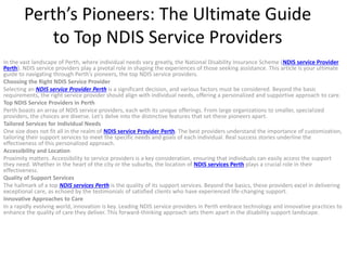Perth’s Pioneers: The Ultimate Guide
to Top NDIS Service Providers
In the vast landscape of Perth, where individual needs vary greatly, the National Disability Insurance Scheme (NDIS service Provider
Perth). NDIS service providers play a pivotal role in shaping the experiences of those seeking assistance. This article is your ultimate
guide to navigating through Perth’s pioneers, the top NDIS service providers.
Choosing the Right NDIS Service Provider
Selecting an NDIS service Provider Perth is a significant decision, and various factors must be considered. Beyond the basic
requirements, the right service provider should align with individual needs, offering a personalized and supportive approach to care.
Top NDIS Service Providers in Perth
Perth boasts an array of NDIS service providers, each with its unique offerings. From large organizations to smaller, specialized
providers, the choices are diverse. Let’s delve into the distinctive features that set these pioneers apart.
Tailored Services for Individual Needs
One size does not fit all in the realm of NDIS service Provider Perth. The best providers understand the importance of customization,
tailoring their support services to meet the specific needs and goals of each individual. Real success stories underline the
effectiveness of this personalized approach.
Accessibility and Location
Proximity matters. Accessibility to service providers is a key consideration, ensuring that individuals can easily access the support
they need. Whether in the heart of the city or the suburbs, the location of NDIS services Perth plays a crucial role in their
effectiveness.
Quality of Support Services
The hallmark of a top NDIS services Perth is the quality of its support services. Beyond the basics, these providers excel in delivering
exceptional care, as echoed by the testimonials of satisfied clients who have experienced life-changing support.
Innovative Approaches to Care
In a rapidly evolving world, innovation is key. Leading NDIS service providers in Perth embrace technology and innovative practices to
enhance the quality of care they deliver. This forward-thinking approach sets them apart in the disability support landscape.
 