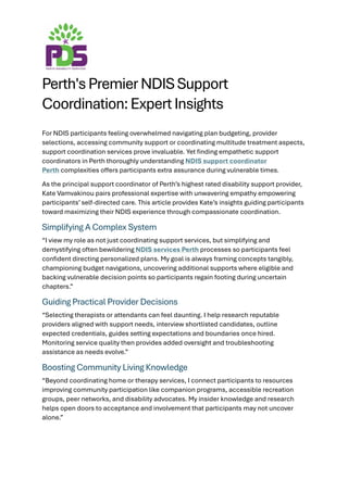 Perth's Premier NDIS Support
Coordination: Expert Insights
For NDIS participants feeling overwhelmed navigating plan budgeting, provider
selections, accessing community support or coordinating multitude treatment aspects,
support coordination services prove invaluable. Yet finding empathetic support
coordinators in Perth thoroughly understanding NDIS support coordinator
Perth complexities offers participants extra assurance during vulnerable times.
As the principal support coordinator of Perth’s highest rated disability support provider,
Kate Vamvakinou pairs professional expertise with unwavering empathy empowering
participants’ self-directed care. This article provides Kate’s insights guiding participants
toward maximizing their NDIS experience through compassionate coordination.
Simplifying A Complex System
“I view my role as not just coordinating support services, but simplifying and
demystifying often bewildering NDIS services Perth processes so participants feel
confident directing personalized plans. My goal is always framing concepts tangibly,
championing budget navigations, uncovering additional supports where eligible and
backing vulnerable decision points so participants regain footing during uncertain
chapters.”
Guiding Practical Provider Decisions
“Selecting therapists or attendants can feel daunting. I help research reputable
providers aligned with support needs, interview shortlisted candidates, outline
expected credentials, guides setting expectations and boundaries once hired.
Monitoring service quality then provides added oversight and troubleshooting
assistance as needs evolve.”
Boosting Community Living Knowledge
“Beyond coordinating home or therapy services, I connect participants to resources
improving community participation like companion programs, accessible recreation
groups, peer networks, and disability advocates. My insider knowledge and research
helps open doors to acceptance and involvement that participants may not uncover
alone.”
 