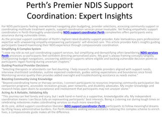 Perth’s Premier NDIS Support
Coordination: Expert Insights
For NDIS participants feeling overwhelmed navigating plan budgeting, provider selections, accessing community support or
coordinating multitude treatment aspects, support coordination services prove invaluable. Yet finding empathetic support
coordinators in Perth thoroughly understanding NDIS support coordinator Perth complexities offers participants extra
assurance during vulnerable times.
As the principal support coordinator of Perth’s highest rated disability support provider, Kate Vamvakinou pairs professional
expertise with unwavering empathy empowering participants’ self-directed care. This article provides Kate’s insights guiding
participants toward maximizing their NDIS experience through compassionate coordination.
Simplifying A Complex System
“I view my role as not just coordinating support services, but simplifying and demystifying often bewildering NDIS services
Perth processes so participants feel confident directing personalized plans. My goal is always framing concepts tangibly,
championing budget navigations, uncovering additional supports where eligible and backing vulnerable decision points so
participants regain footing during uncertain chapters.”
Guiding Practical Provider Decisions
“Selecting therapists or attendants can feel daunting. I help research reputable providers aligned with support needs,
interview shortlisted candidates, outline expected credentials, guides setting expectations and boundaries once hired.
Monitoring service quality then provides added oversight and troubleshooting assistance as needs evolve.”
Boosting Community Living Knowledge
“Beyond coordinating home or therapy services, I connect participants to resources improving community participation like
companion programs, accessible recreation groups, peer networks, and disability advocates. My insider knowledge and
research helps open doors to acceptance and involvement that participants may not uncover alone.”
Acting As A Reliable, Validating Ally
“This journey can feel lonely and scary, but I walk hand-in-hand as a supportive, knowledgeable ally. My independent
coordination means I can focus fully on representing participants’ best interests. Being a Listening ear during tough times or
celebrating milestones makes coordinating services so much more rewarding.”
At its core, skilled support coordination liberates NDIS support coordinator Perth participants to follow meaningful dreams
by lifting heavy administrative burdens. For Perth residents seeking extra assistance tailoring this complex scheme to enrich
lives, a compassionate guide makes all the difference.
 