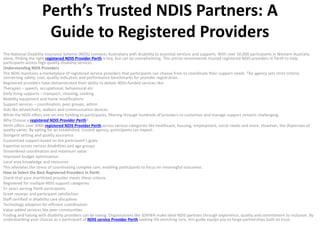 Perth’s Trusted NDIS Partners: A
Guide to Registered Providers
The National Disability Insurance Scheme (NDIS) connects Australians with disability to essential services and supports. With over 50,000 participants in Western Australia
alone, finding the right registered NDIS Provider Perth is key, but can be overwhelming. This article recommends trusted registered NDIS providers in Perth to help
participants access high-quality disability services.
Understanding NDIS Providers
The NDIS maintains a marketplace of registered service providers that participants can choose from to coordinate their support needs. The agency sets strict criteria
concerning safety, cost, quality indicators and performance benchmarks for provider registration.
Registered providers have demonstrated their ability to deliver NDIS-funded services like:
Therapies – speech, occupational, behavioural etc
Daily living supports – transport, cleaning, cooking
Mobility equipment and home modifications
Support services – coordination, peer groups, admin
Aids like wheelchairs, walkers and communication devices
While the NDIS offers one-on-one funding to participants, filtering through hundreds of providers to customize and manage support remains challenging.
Why Choose a registered NDIS Provider Perth?
Perth offers over 3000 registered NDIS Provider Perth across various categories like healthcare, housing, employment, social needs and more. However, the dispersion of
quality varies. By opting for an established, trusted agency, participants can expect:
Stringent vetting and quality assurance
Customized support based on the participant’s goals
Expertise across various disabilities and age groups
Streamlined coordination and maximum value
Improved budget optimization
Local area knowledge and resources
This alleviates the stress of coordinating complex care, enabling participants to focus on meaningful outcomes.
How to Select the Best Registered Providers in Perth
Check that your shortlisted provider meets these criteria:
Registered for multiple NDIS support categories
5+ years serving Perth participants
Great reviews and participant satisfaction
Staff certified in disability care disciplines
Technology adoption for efficient coordination
Value-added services like peer communities
Finding and liaising with disability providers can be taxing. Organisations like SDHWA make ideal NDIS partners through experience, quality and commitment to inclusion. By
understanding your choices as a participant of NDIS service Provider Perth seeking life-enriching care, this guide equips you to forge partnerships built on trust.
 