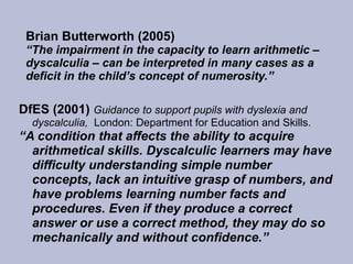 Brian Butterworth (2005)
“The impairment in the capacity to learn arithmetic –
dyscalculia – can be interpreted in many cases as a
deficit in the child’s concept of numerosity.”
DfES (2001) Guidance to support pupils with dyslexia and
dyscalculia, London: Department for Education and Skills.
“A condition that affects the ability to acquire
arithmetical skills. Dyscalculic learners may have
difficulty understanding simple number
concepts, lack an intuitive grasp of numbers, and
have problems learning number facts and
procedures. Even if they produce a correct
answer or use a correct method, they may do so
mechanically and without confidence.”
 