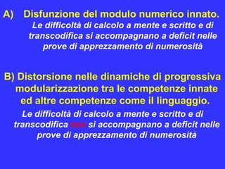 A) Disfunzione del modulo numerico innato.
Le difficoltà di calcolo a mente e scritto e di
transcodifica si accompagnano a deficit nelle
prove di apprezzamento di numerosità
B) Distorsione nelle dinamiche di progressiva
modularizzazione tra le competenze innate
ed altre competenze come il linguaggio.
Le difficoltà di calcolo a mente e scritto e di
transcodifica non si accompagnano a deficit nelle
prove di apprezzamento di numerosità
 