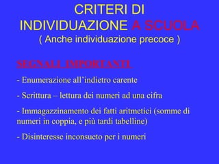CRITERI DI
INDIVIDUAZIONE A SCUOLA
( Anche individuazione precoce )
SEGNALI IMPORTANTI
- Enumerazione all’indietro carente
- Scrittura – lettura dei numeri ad una cifra
- Immagazzinamento dei fatti aritmetici (somme di
numeri in coppia, e più tardi tabelline)
- Disinteresse inconsueto per i numeri
 