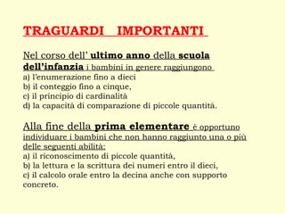 TRAGUARDI IMPORTANTI
Nel corso dell’ ultimo anno della scuola
dell’infanzia i bambini in genere raggiungono
a) l’enumerazione fino a dieci
b) il conteggio fino a cinque,
c) il principio di cardinalità
d) la capacità di comparazione di piccole quantità.
Alla fine della prima elementare è opportuno
individuare i bambini che non hanno raggiunto una o più
delle seguenti abilità:
a) il riconoscimento di piccole quantità,
b) la lettura e la scrittura dei numeri entro il dieci,
c) il calcolo orale entro la decina anche con supporto
concreto.
 