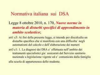 Legge 8 ottobre 2010, n. 170, Nuove norme in
materia di disturbi specifici di apprendimento in
ambito scolastico;
art1 c5: Ai fini della presente legge, si intende per discalculia un
disturbo specifico che si manifesta con una difficolta` negli
automatismi del calcolo e dell’elaborazione dei numeri
art3 c1: 1. La diagnosi dei DSA e` effettuata nell’ambito dei
trattamenti specialistici gia` assicurati dal Servizio sanitario
nazionale a legislazione vigente ed e` comunicata dalla famiglia
alla scuola di appartenenza dello studente.
Normativa italiana sui DSA
 
