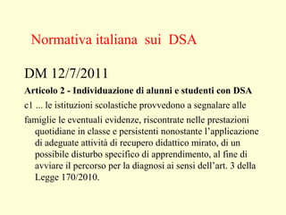 DM 12/7/2011
Articolo 2 - Individuazione di alunni e studenti con DSA
c1 ... le istituzioni scolastiche provvedono a segnalare alle
famiglie le eventuali evidenze, riscontrate nelle prestazioni
quotidiane in classe e persistenti nonostante l’applicazione
di adeguate attività di recupero didattico mirato, di un
possibile disturbo specifico di apprendimento, al fine di
avviare il percorso per la diagnosi ai sensi dell’art. 3 della
Legge 170/2010.
Normativa italiana sui DSA
 