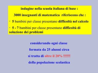 indagine nella scuola italiana di base :
3000 insegnanti di matematica riferiscono che :
• 5 bambini per classe presentano difficoltà nel calcolo
• 5 - 7 bambini per classe presentano difficoltà di
soluzione dei problemi
considerando ogni classe
formata da 25 alunni circa
si tratta di oltre il 20% !!!!!!
della popolazione scolastica
 