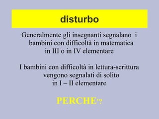 disturbo
Generalmente gli insegnanti segnalano i
bambini con difficoltà in matematica
in III o in IV elementare
I bambini con difficoltà in lettura-scrittura
vengono segnalati di solito
in I – II elementare
PERCHE'?
 
