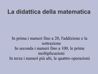 La didattica della matematica
In prima i numeri fino a 20, l'addizione e la
sottrazione
In seconda i numeri fino a 100, le prime
moltiplicazioni
In terza i numeri più alti, le quattro operazioni
 