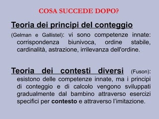 Teoria dei principi del conteggio
(Gelman e Gallistel): vi sono competenze innate:
corrispondenza biunivoca, ordine stabile,
cardinalità, astrazione, irrilevanza dell'ordine.
Teoria dei contesti diversi (Fuson):
esistono delle competenze innate, ma i principi
di conteggio e di calcolo vengono sviluppati
gradualmente dal bambino attraverso esercizi
specifici per contesto e attraverso l’imitazione.
COSA SUCCEDE DOPO?
 