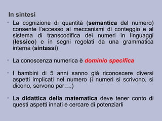 In sintesi
• La cognizione di quantità (semantica del numero)
consente l’accesso ai meccanismi di conteggio e al
sistema di transcodifica dei numeri in linguaggi
(lessico) e in segni regolati da una grammatica
interna (sintassi)
• La conoscenza numerica è dominio specifica
• I bambini di 5 anni sanno già riconoscere diversi
aspetti implicati nel numero (i numeri si scrivono, si
dicono, servono per….)
• La didattica della matematica deve tener conto di
questi aspetti innati e cercare di potenziarli
 