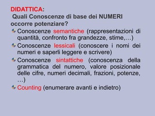 DIDATTICA:
Quali Conoscenze di base dei NUMERI
occorre potenziare?
Conoscenze semantiche (rappresentazioni di
quantità, confronto fra grandezze, stime,…)
Conoscenze lessicali (conoscere i nomi dei
numeri e saperli leggere e scrivere)
Conoscenze sintattiche (conoscenza della
grammatica del numero, valore posizionale
delle cifre, numeri decimali, frazioni, potenze,
…)
Counting (enumerare avanti e indietro)
 