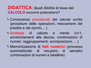 DIDATTICA: Quali Abilità di base del
CALCOLO occorre potenziare?
Conoscenze procedurali del calcolo scritto
(procedure delle operazioni, meccanismi del
prestito e del riporto,…)
Strategie di calcolo a mente (n+1,
arrotondamenti alla decina, combinazioni di
numeri, raggruppamenti, scomposizioni, …)
Memorizzazione di fatti numerici (processo
automatizzato di recupero di semplici
combinazioni di numeri e tabelline)
 