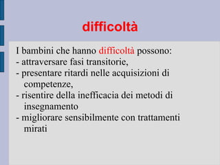 difficoltà
I bambini che hanno difficoltà possono:
- attraversare fasi transitorie,
- presentare ritardi nelle acquisizioni di
competenze,
- risentire della inefficacia dei metodi di
insegnamento
- migliorare sensibilmente con trattamenti
mirati
 