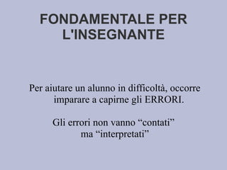 FONDAMENTALE PER
L'INSEGNANTE
Per aiutare un alunno in difficoltà, occorre
imparare a capirne gli ERRORI.
Gli errori non vanno “contati”
ma “interpretati”
 
