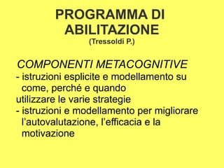 PROGRAMMA DI
ABILITAZIONE
(Tressoldi P.)
COMPONENTI METACOGNITIVE
- istruzioni esplicite e modellamento su
come, perché e quando
utilizzare le varie strategie
- istruzioni e modellamento per migliorare
l’autovalutazione, l’efficacia e la
motivazione
 