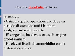 Cosa è la discalculia evolutiva
Un DSA che
- Ostacola quelle operazioni che dopo un
periodo di esercizio tutti i bambini
svolgono automaticamente.
- E' congenita, ha elevate cause di origine
eredofamiliare.
- Ha elevati livelli di comorbidità con la
dislessia evolutiva
 
