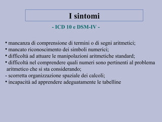 I sintomi
- ICD 10 e DSM-IV -

mancanza di comprensione di termini o di segni aritmetici;

mancato riconoscimento dei simboli numerici;

difficoltà ad attuare le manipolazioni aritmetiche standard;

difficoltà nel comprendere quali numeri sono pertinenti al problema
aritmetico che si sta considerando;
- scorretta organizzazione spaziale dei calcoli;

incapacità ad apprendere adeguatamente le tabelline
 