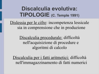 Discalculia evolutiva:
TIPOLOGIE (C. Temple 1991)
Dislessia per le cifre: incompetenza lessicale
sia in comprensione che in produzione
Discalculia procedurale: difficoltà
nell'acquisizione di procedure e
algoritmi di calcolo
Discalculia per i fatti aritmetici: difficoltà
nell'immagazzinamento di fatti numerici
 