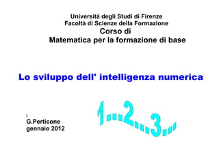 Lo sviluppo dell' intelligenza numerica
Università degli Studi di Firenze
Facoltà di Scienze della Formazione
Corso di
Matematica per la formazione di base
i
G.Perticone
gennaio 2012
 