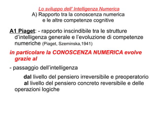 Lo sviluppo dell' Intelligenza Numerica
A) Rapporto tra la conoscenza numerica
e le altre competenze cognitive
A1 Piaget: - rapporto inscindibile tra le strutture
d’intelligenza generale e l’evoluzione di competenze
numeriche (Piaget, Szeminska,1941)
in particolare la CONOSCENZA NUMERICA evolve
grazie al
- passaggio dell’intelligenza
dal livello del pensiero irreversibile e preoperatorio
al livello del pensiero concreto reversibile e delle
operazioni logiche
 