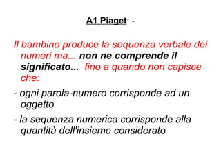 A1 Piaget: -
Il bambino produce la sequenza verbale dei
numeri ma... non ne comprende il
significato... fino a quando non capisce
che:
- ogni parola-numero corrisponde ad un
oggetto
- la sequenza numerica corrisponde alla
quantità dell'insieme considerato
 