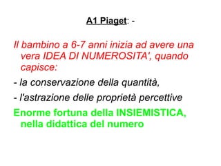 A1 Piaget: -
Il bambino a 6-7 anni inizia ad avere una
vera IDEA DI NUMEROSITA', quando
capisce:
- la conservazione della quantità,
- l'astrazione delle proprietà percettive
Enorme fortuna della INSIEMISTICA,
nella didattica del numero
 