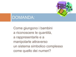 Come giungono i bambini
a riconoscere le quantità,
a rappresentarle e a
manipolarle attraverso
un sistema simbolico complesso
come quello dei numeri?
DOMANDA:
 