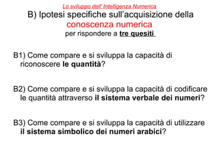 Lo sviluppo dell' Intelligenza Numerica
B) Ipotesi specifiche sull’acquisizione della
conoscenza numerica
per rispondere a tre quesiti
B1) Come compare e si sviluppa la capacità di
riconoscere le quantità?
B2) Come compare e si sviluppa la capacità di codificare
le quantità attraverso il sistema verbale dei numeri?
B3) Come compare e si sviluppa la capacità di utilizzare
il sistema simbolico dei numeri arabici?
 