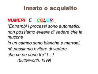Innato o acquisito
NUMERI E COLORI
“Entrambi i processi sono automatici:
non possiamo evitare di vedere che le
mucche
in un campo sono bianche e marroni,
né possiamo evitare di vedere
che ce ne sono tre” […]
(Butterworth, 1999)
 