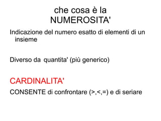 che cosa è la
NUMEROSITA'
Indicazione del numero esatto di elementi di un
insieme
Diverso da quantita' (più generico)
CARDINALITA'
CONSENTE di confrontare (>,<,=) e di seriare
 