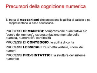 Precursori della cognizione numerica
Si tratta di meccanismi che precedono le abilità di calcolo e ne
rappresentano la base necessaria.
PROCESSI SEMANTICI: comprensione quantitativa e/o
“senso del numero”, rappresentazione mentale della
quantità, numerosità, cardinalità
PROCESSI DI CONTEGGIO: le abilità di conta
PROCESSI LESSICALI: l’etichetta verbale, i nomi dei
numeri
PROCESSI PRE-SINTATTICI: la struttura del sistema
numerico
 