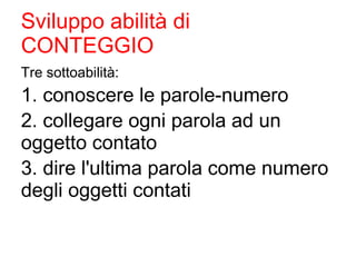Sviluppo abilità di
CONTEGGIO
Tre sottoabilità:
1. conoscere le parole-numero
2. collegare ogni parola ad un
oggetto contato
3. dire l'ultima parola come numero
degli oggetti contati
 