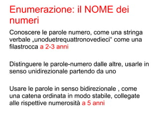 Enumerazione: il NOME dei
numeri
Conoscere le parole numero, come una stringa
verbale „unoduetrequattronovedieci“ come una
filastrocca a 2-3 anni
Distinguere le parole-numero dalle altre, usarle in
senso unidirezionale partendo da uno
Usare le parole in senso bidirezionale , come
una catena ordinata in modo stabile, collegate
alle rispettive numerosità a 5 anni
 